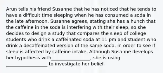 Arun tells his friend Susanne that he has noticed that he tends to have a difficult time sleeping when he has consumed a soda in the late afternoon. Susanne agrees, stating she has a hunch that the caffeine in the soda is interfering with their sleep, so she decides to design a study that compares the sleep of college students who drink a caffeinated soda at 11 pm and student who drink a decaffeinated version of the same soda, in order to see if sleep is affected by caffeine intake. Although Susanne develops her hypothesis with_________________, she is using __________________ to investigate her belief.