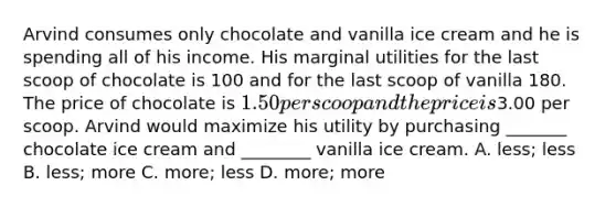 Arvind consumes only chocolate and vanilla ice cream and he is spending all of his income. His marginal utilities for the last scoop of chocolate is 100 and for the last scoop of vanilla 180. The price of chocolate is 1.50 per scoop and the price is3.00 per scoop. Arvind would maximize his utility by purchasing _______ chocolate ice cream and ________ vanilla ice cream. A. less; less B. less; more C. more; less D. more; more