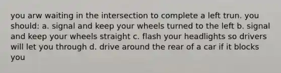 you arw waiting in the intersection to complete a left trun. you should: a. signal and keep your wheels turned to the left b. signal and keep your wheels straight c. flash your headlights so drivers will let you through d. drive around the rear of a car if it blocks you