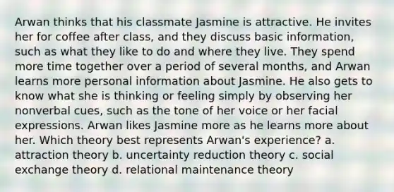 Arwan thinks that his classmate Jasmine is attractive. He invites her for coffee after class, and they discuss basic information, such as what they like to do and where they live. They spend more time together over a period of several months, and Arwan learns more personal information about Jasmine. He also gets to know what she is thinking or feeling simply by observing her nonverbal cues, such as the tone of her voice or her facial expressions. Arwan likes Jasmine more as he learns more about her. Which theory best represents Arwan's experience? a. attraction theory b. uncertainty reduction theory c. social exchange theory d. relational maintenance theory