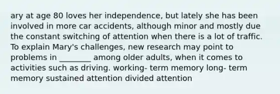 ary at age 80 loves her independence, but lately she has been involved in more car accidents, although minor and mostly due the constant switching of attention when there is a lot of traffic. To explain Mary's challenges, new research may point to problems in ________ among older adults, when it comes to activities such as driving. working- term memory long- term memory sustained attention divided attention