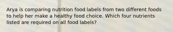 Arya is comparing nutrition food labels from two different foods to help her make a healthy food choice. Which four nutrients listed are required on all food labels?