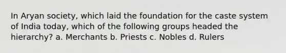 In Aryan society, which laid the foundation for the caste system of India today, which of the following groups headed the hierarchy? a. Merchants b. Priests c. Nobles d. Rulers