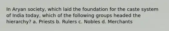 In Aryan society, which laid the foundation for the caste system of India today, which of the following groups headed the hierarchy? a. Priests b. Rulers c. Nobles d. Merchants
