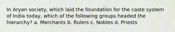 In Aryan society, which laid the foundation for the caste system of India today, which of the following groups headed the hierarchy? a. Merchants b. Rulers c. Nobles d. Priests