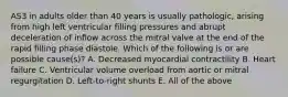 AS3 in adults older than 40 years is usually pathologic, arising from high left ventricular filling pressures and abrupt deceleration of inflow across the mitral valve at the end of the rapid filling phase diastole. Which of the following is or are possible cause(s)? A. Decreased myocardial contractility B. Heart failure C. Ventricular volume overload from aortic or mitral regurgitation D. Left-to-right shunts E. All of the above