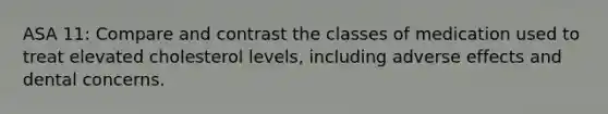 ASA 11: Compare and contrast the classes of medication used to treat elevated cholesterol levels, including adverse effects and dental concerns.