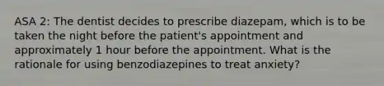 ASA 2: The dentist decides to prescribe diazepam, which is to be taken the night before the patient's appointment and approximately 1 hour before the appointment. What is the rationale for using benzodiazepines to treat anxiety?