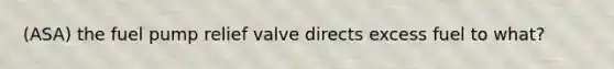 (ASA) the fuel pump relief valve directs excess fuel to what?