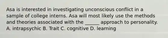 Asa is interested in investigating unconscious conflict in a sample of college interns. Asa will most likely use the methods and theories associated with the ______ approach to personality. A. intrapsychic B. Trait C. cognitive D. learning