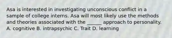 Asa is interested in investigating unconscious conflict in a sample of college interns. Asa will most likely use the methods and theories associated with the ______ approach to personality. A. cognitive B. intrapsychic C. Trait D. learning