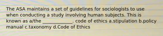 The ASA maintains a set of guidelines for sociologists to use when conducting a study involving human subjects. This is known as a/the _____________. code of ethics a.stipulation b.policy manual c.taxonomy d.Code of Ethics