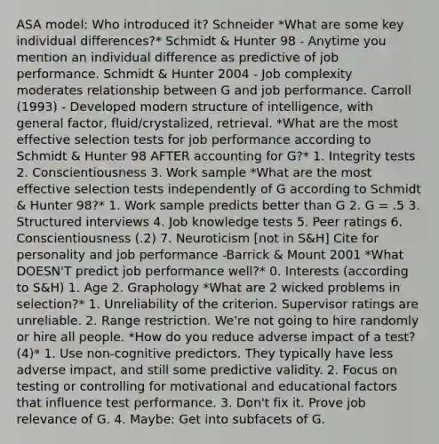 ASA model: Who introduced it? Schneider *What are some key individual differences?* Schmidt & Hunter 98 - Anytime you mention an individual difference as predictive of job performance. Schmidt & Hunter 2004 - Job complexity moderates relationship between G and job performance. Carroll (1993) - Developed modern structure of intelligence, with general factor, fluid/crystalized, retrieval. *What are the most effective selection tests for job performance according to Schmidt & Hunter 98 AFTER accounting for G?* 1. Integrity tests 2. Conscientiousness 3. Work sample *What are the most effective selection tests independently of G according to Schmidt & Hunter 98?* 1. Work sample predicts better than G 2. G = .5 3. Structured interviews 4. Job knowledge tests 5. Peer ratings 6. Conscientiousness (.2) 7. Neuroticism [not in S&H] Cite for personality and job performance -Barrick & Mount 2001 *What DOESN'T predict job performance well?* 0. Interests (according to S&H) 1. Age 2. Graphology *What are 2 wicked problems in selection?* 1. Unreliability of the criterion. Supervisor ratings are unreliable. 2. Range restriction. We're not going to hire randomly or hire all people. *How do you reduce adverse impact of a test? (4)* 1. Use non-cognitive predictors. They typically have less adverse impact, and still some predictive validity. 2. Focus on testing or controlling for motivational and educational factors that influence test performance. 3. Don't fix it. Prove job relevance of G. 4. Maybe: Get into subfacets of G.