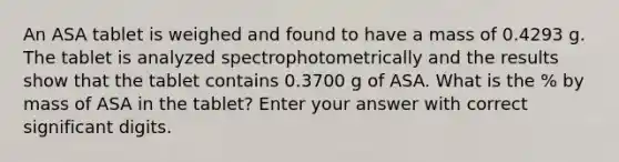 An ASA tablet is weighed and found to have a mass of 0.4293 g. The tablet is analyzed spectrophotometrically and the results show that the tablet contains 0.3700 g of ASA. What is the % by mass of ASA in the tablet? Enter your answer with correct significant digits.