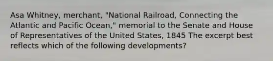 Asa Whitney, merchant, "National Railroad, Connecting the Atlantic and Pacific Ocean," memorial to the Senate and House of Representatives of the United States, 1845 The excerpt best reflects which of the following developments?