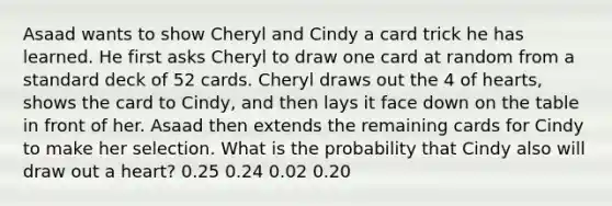 Asaad wants to show Cheryl and Cindy a card trick he has learned. He first asks Cheryl to draw one card at random from a standard deck of 52 cards. Cheryl draws out the 4 of hearts, shows the card to Cindy, and then lays it face down on the table in front of her. Asaad then extends the remaining cards for Cindy to make her selection. What is the probability that Cindy also will draw out a heart? 0.25 0.24 0.02 0.20