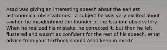 Asad was giving an interesting speech about the earliest astronomical observatories—a subject he was very excited about—when he misidentified the founder of the Istanbul observatory. When he realized his mistake, he corrected it, but then he felt flustered and wasn't as confident for the rest of his speech. What advice from your textbook should Asad keep in mind?