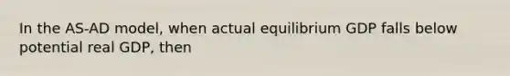 In the AS-AD model, when actual equilibrium GDP falls below potential real GDP, then