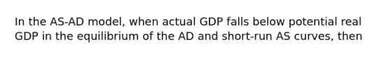 In the AS-AD model, when actual GDP falls below potential real GDP in the equilibrium of the AD and short-run AS curves, then