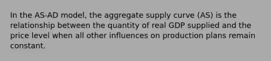 In the AS-AD model, the aggregate supply curve (AS) is the relationship between the quantity of real GDP supplied and the price level when all other influences on production plans remain constant.