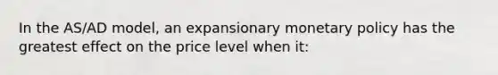 In the AS/AD model, an expansionary monetary policy has the greatest effect on the price level when it:
