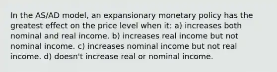 In the AS/AD model, an expansionary monetary policy has the greatest effect on the price level when it: a) increases both nominal and real income. b) increases real income but not nominal income. c) increases nominal income but not real income. d) doesn't increase real or nominal income.