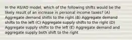 In the AS/AD model, which of the following shifts would be the likely result of an increase in personal income taxes? (A) Aggregate demand shifts to the right (B) Aggregate demand shifts to the left (C) Aggregate supply shifts to the right (D) Aggregate supply shifts to the left (E) Aggregate demand and aggregate supply both shift to the right