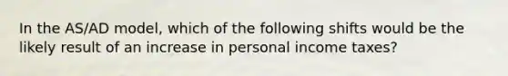 In the AS/AD model, which of the following shifts would be the likely result of an increase in personal income taxes?