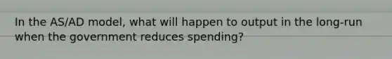 In the AS/AD model, what will happen to output in the long-run when the government reduces spending?