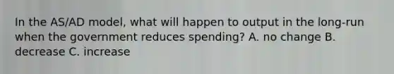 In the AS/AD model, what will happen to output in the long-run when the government reduces spending? A. no change B. decrease C. increase