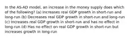 In the AS-AD model, an increase in the money supply does which of the following? (a) Increases real GDP growth in short-run and long-run (b) Decreases real GDP growth in short-run and long-run (c) Increases real GDP growth in short-run and has no effect in long-run (d) Has no effect on real GDP growth in short-run but increases growth in long-run