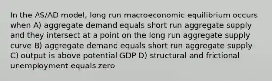 In the AS/AD model, long run macroeconomic equilibrium occurs when A) aggregate demand equals short run aggregate supply and they intersect at a point on the long run aggregate supply curve B) aggregate demand equals short run aggregate supply C) output is above potential GDP D) structural and frictional unemployment equals zero