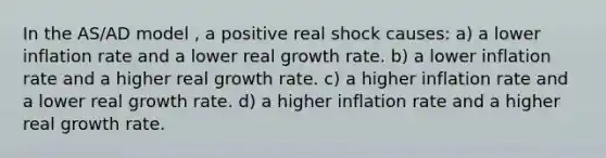 In the AS/AD model , a positive real shock causes: a) a lower inflation rate and a lower real growth rate. b) a lower inflation rate and a higher real growth rate. c) a higher inflation rate and a lower real growth rate. d) a higher inflation rate and a higher real growth rate.