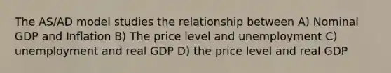 The AS/AD model studies the relationship between A) Nominal GDP and Inflation B) The price level and unemployment C) unemployment and real GDP D) the price level and real GDP