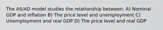 The AS/AD model studies the relationship between: A) Nominal GDP and inflation B) The price level and unemployment C) Unemployment and real GDP D) The price level and real GDP