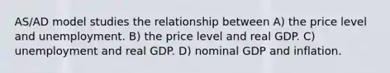 AS/AD model studies the relationship between A) the price level and unemployment. B) the price level and real GDP. C) unemployment and real GDP. D) nominal GDP and inflation.