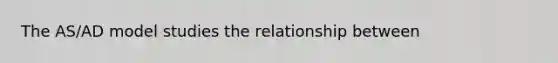 The AS/AD model studies the relationship between