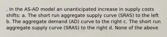 . In the AS-AD model an unanticipated increase in supply costs shifts: a. The short run aggregate supply curve (SRAS) to the left b. The aggregate demand (AD) curve to the right c. The short run aggregate supply curve (SRAS) to the right d. None of the above