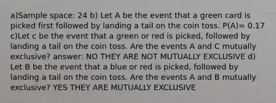 a)Sample space: 24 b) Let A be the event that a green card is picked first followed by landing a tail on the coin toss. P(A)= 0.17 c)Let c be the event that a green or red is picked, followed by landing a tail on the coin toss. Are the events A and C mutually exclusive? answer: NO THEY ARE NOT MUTUALLY EXCLUSIVE d) Let B be the event that a blue or red is picked, followed by landing a tail on the coin toss. Are the events A and B mutually exclusive? YES THEY ARE MUTUALLY EXCLUSIVE