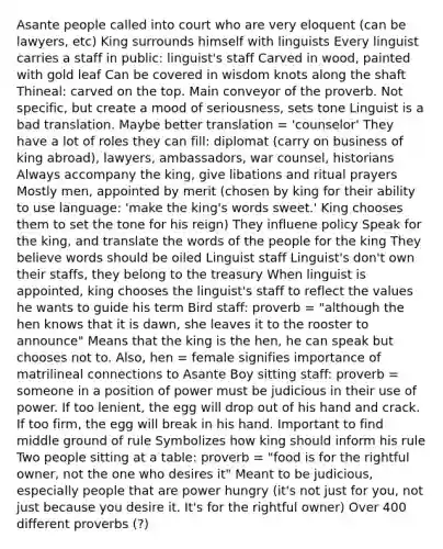 Asante people called into court who are very eloquent (can be lawyers, etc) King surrounds himself with linguists Every linguist carries a staff in public: linguist's staff Carved in wood, painted with gold leaf Can be covered in wisdom knots along the shaft Thineal: carved on the top. Main conveyor of the proverb. Not specific, but create a mood of seriousness, sets tone Linguist is a bad translation. Maybe better translation = 'counselor' They have a lot of roles they can fill: diplomat (carry on business of king abroad), lawyers, ambassadors, war counsel, historians Always accompany the king, give libations and ritual prayers Mostly men, appointed by merit (chosen by king for their ability to use language: 'make the king's words sweet.' King chooses them to set the tone for his reign) They influene policy Speak for the king, and translate the words of the people for the king They believe words should be oiled Linguist staff Linguist's don't own their staffs, they belong to the treasury When linguist is appointed, king chooses the linguist's staff to reflect the values he wants to guide his term Bird staff: proverb = "although the hen knows that it is dawn, she leaves it to the rooster to announce" Means that the king is the hen, he can speak but chooses not to. Also, hen = female signifies importance of matrilineal connections to Asante Boy sitting staff: proverb = someone in a position of power must be judicious in their use of power. If too lenient, the egg will drop out of his hand and crack. If too firm, the egg will break in his hand. Important to find middle ground of rule Symbolizes how king should inform his rule Two people sitting at a table: proverb = "food is for the rightful owner, not the one who desires it" Meant to be judicious, especially people that are power hungry (it's not just for you, not just because you desire it. It's for the rightful owner) Over 400 different proverbs (?)