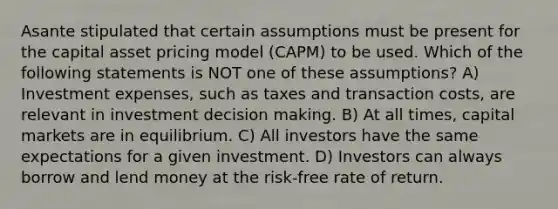 Asante stipulated that certain assumptions must be present for the capital asset pricing model (CAPM) to be used. Which of the following statements is NOT one of these assumptions? A) Investment expenses, such as taxes and transaction costs, are relevant in investment <a href='https://www.questionai.com/knowledge/kuI1pP196d-decision-making' class='anchor-knowledge'>decision making</a>. B) At all times, capital markets are in equilibrium. C) All investors have the same expectations for a given investment. D) Investors can always borrow and lend money at the risk-free rate of return.