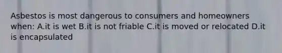 Asbestos is most dangerous to consumers and homeowners when: A.it is wet B.it is not friable C.it is moved or relocated D.it is encapsulated
