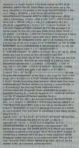 Asbestos is a health hazard: Chrysotile makes up 95% of all asbestos used in the US. Small fibers can be taken up in the lung. Solubility of Chrysotile in the lungs Mg3Si2O5(OH)4 + 6H+ 3Mg2+ 2H4SiO4 + H2O Gives DeltaGf(kJ/mol) & deltaHf(kJ/mol) Chrysotile -4037.8 -4365.5 Mg2+(aq) -454.8 -466.8 H4SiO4(aq) -1316.6 -1468.6 H2O -237.1 -285.8 Gives us delta Gr0 = -RTln(k) ln(k_t) = lnK_t_0 - [deltaHr0 / R] [ 1/T - 1/T_0] SI = log(IAP/k) R = 8.314 x 10^-3 kJ/mol Question: a) Calculate the equalibrium constant @ 37C, the average T of human body. So first lets calculate Delta Grxn0 Delta Grxn0 = [3(-454.8) - 2(1316.6)] - [-4037.8] The times 3 is because it has a 3 infront on the equation! Same with the 2. Delta Grxn0 = -196.9kJ/mol (AT STANDARD STATE, NOT T OF HUMAN) The little 0 at the top of the Grxn means its AT STANDARD, so 25C or 298K REMEMBER, kJ to J CONVERSION IF NECESSARY@!!!! So lets see K at the 'standard state' K = e^(-deltaGrx0/RT) = e^(196.9/[8.314x10^-3 * 298) = 3.27x10^34 = 10^34.51. What would you have to press on the calculator to get that conversion? Just press log on the 3.27x10^34. then just put it as 10 to that number. But now we want the K at 335K So need DeltaHrxn0 deltaHrxn0 = [-(3)466.8 - (2)1468.6] - [-4365.6] ln(k_335) = ln(k_298) - (-257.8 / 8.314x10^-3)[1/335 - 1/298] =79.475 - 11.4925 ln(k_335) = 67.9805 = e^67.9805 = 3.34x10^29 = 10^29.52 ----------------------------------------- So now he gives the composition of the fluid in the lungs For fluid in the lungs, pH = 4 [mg2+] = 8.7x10^-4mol/L And has a [H4SiO4] = 1.5x10^-6mol/L Assuming ideal behavior (What does that mean mathematically? Perfect solution, so activity = concentration, a = M (molarity)) Are the lung fluids undersaturated or oversaturated wrt chrysotile? Gives a NUMERICAL answer. SI = log(IAP/K) Positive SI = Oversat Negative SI = Undersat And this is at the 37 degrees of the last question So Si = log(IAP/10^29.52), IAP = Ion Activity Product Mg3Si2O5(OH)4 + 6H+ 3mg2+ + 2H4SiO4 + H2O K may also be called Q, or 'THE REACTION QUOTIENT' (Like K but not at equilibrium) IAP = [mg2+]^3[H4SiO4]^2 / [H+]^6 (Because Chrysotile is a SOLID its not included) Then just have to substitute it into there. So lets plug it in. SI = log(((8.7x10^-4)^3(1.5x10^-6)^2)/(10^-4)^6)/10^29.52) (The H+ is 10^-4 because the pH is 4!) So IAP = 1482 SI = log(1482/10^29.52) = -26.35 So it is negative, so it is UNDERSATURATED. Is it significantly undersaturated? YES. Battery Running Low. SEE PAPER NOTES Pt3) Would you expect Chrysotile to persist in the lungs? Yes or No and WHY? Explain. If something is undersat will it be less or more solubility? MORE. Disappear pretty fast since its so undersaturated. Why go that way? Because that's nature. Wants to go from -26 to 0. So the answer is NO, as it remains undersaturated.