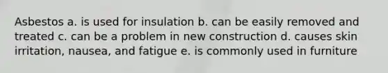 Asbestos a. is used for insulation b. can be easily removed and treated c. can be a problem in new construction d. causes skin irritation, nausea, and fatigue e. is commonly used in furniture