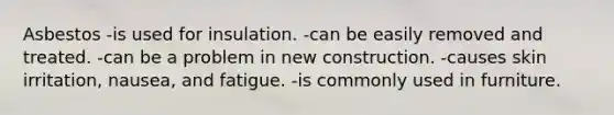 Asbestos -is used for insulation. -can be easily removed and treated. -can be a problem in new construction. -causes skin irritation, nausea, and fatigue. -is commonly used in furniture.