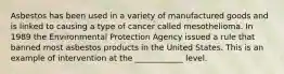 Asbestos has been used in a variety of manufactured goods and is linked to causing a type of cancer called mesothelioma. In 1989 the Environmental Protection Agency issued a rule that banned most asbestos products in the United States. This is an example of intervention at the ____________ level.