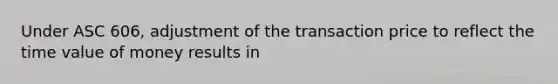 Under ASC 606, adjustment of the transaction price to reflect the time value of money results in