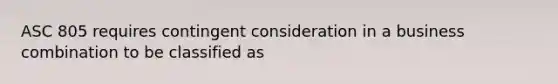 ASC 805 requires contingent consideration in a business combination to be classified as