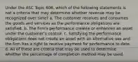 Under the ASC Topic 606, which of the following statements is not a criteria that may determine whether revenue may be recognized over time? a. The customer receives and consumes the goods and services as the performance obligations are satisfied. b. The firm's performance creates or enhances an asset under the customer's control. c. Satisfying the performance obligations does not create an asset with an alternative use and the firm has a right to receive payment for performance to date. d. All of these are criteria that may be used to determine whether the percentage of completion method may be used.