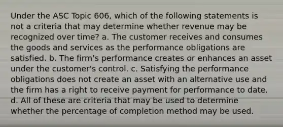 Under the ASC Topic 606, which of the following statements is not a criteria that may determine whether revenue may be recognized over time? a. The customer receives and consumes the goods and services as the performance obligations are satisfied. b. The firm's performance creates or enhances an asset under the customer's control. c. Satisfying the performance obligations does not create an asset with an alternative use and the firm has a right to receive payment for performance to date. d. All of these are criteria that may be used to determine whether the percentage of completion method may be used.